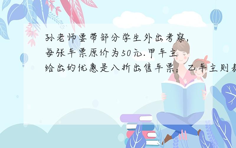 孙老师要带部分学生外出考察,每张车票原价为50元.甲车主给出的优惠是八折出售车票；乙车主则表示乘坐他的车,学生九折,教师可以免费.这两辆车的车况基本相当,孙老师说我们不论乘坐谁