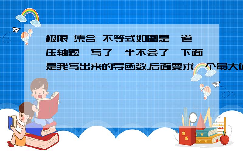 极限 集合 不等式如图是一道压轴题,写了一半不会了,下面是我写出来的导函数.后面要求一个最大值,但是不存在,要用极限求,额 没人会这道题么？要写出来步骤额- -