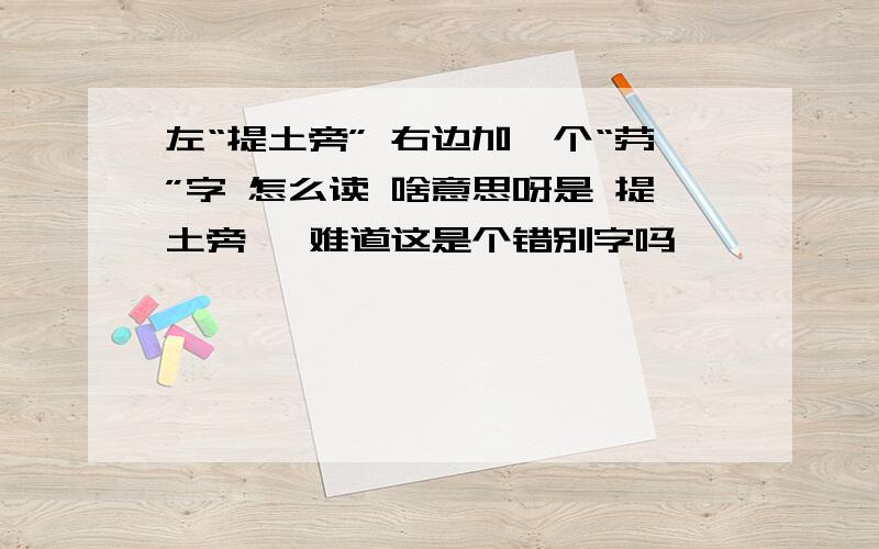 左“提土旁” 右边加一个“劳”字 怎么读 啥意思呀是 提土旁   难道这是个错别字吗