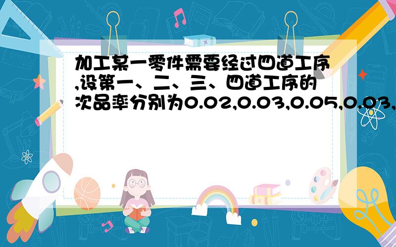 加工某一零件需要经过四道工序,设第一、二、三、四道工序的次品率分别为0.02,0.03,0.05,0.03,假定各道工序是相互独立的,求加工出来的零件的次品率．越详细越好!我都没学过！要不是为了应