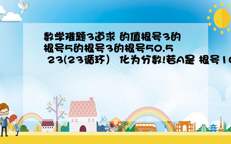 数学难题3道求 的值根号3的根号5的根号3的根号50.5 23(23循环） 化为分数!若A是 根号10的整数部分,b是 根号10的小数部分,求（a-根号10）平方 的值1,求根号3的根号5的根号3的根号52,0.5 23(23循环）