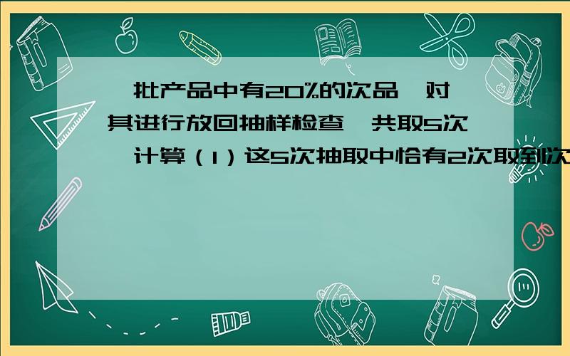 一批产品中有20%的次品,对其进行放回抽样检查,共取5次,计算（1）这5次抽取中恰有2次取到次品的概率.(2)这5次抽取中至多有2次取到次品的概率