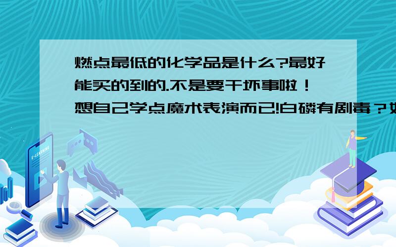 燃点最低的化学品是什么?最好能买的到的.不是要干坏事啦！想自己学点魔术表演而已!白磷有剧毒？如果占到手上或怎么样。对身体有什么影响？