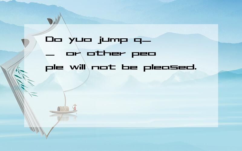 Do yuo jump q__,or other people will not be pleased.