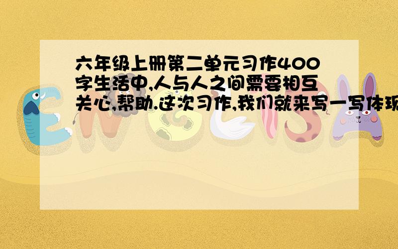 六年级上册第二单元习作400字生活中,人与人之间需要相互关心,帮助.这次习作,我们就来写一写体现人们相互关爱的事情.写之前先想一想,事情发生在怎样的环境里,是怎么发生的,事情发展变