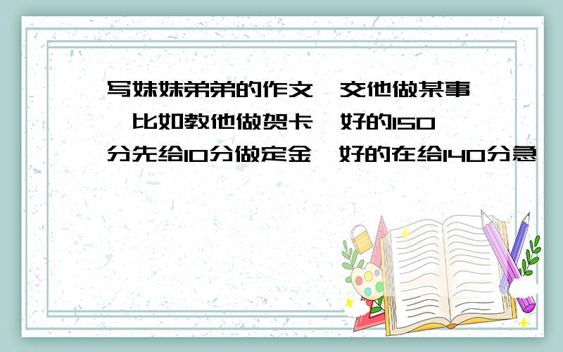 写妹妹弟弟的作文,交他做某事,比如教他做贺卡,好的150分先给10分做定金,好的在给140分急