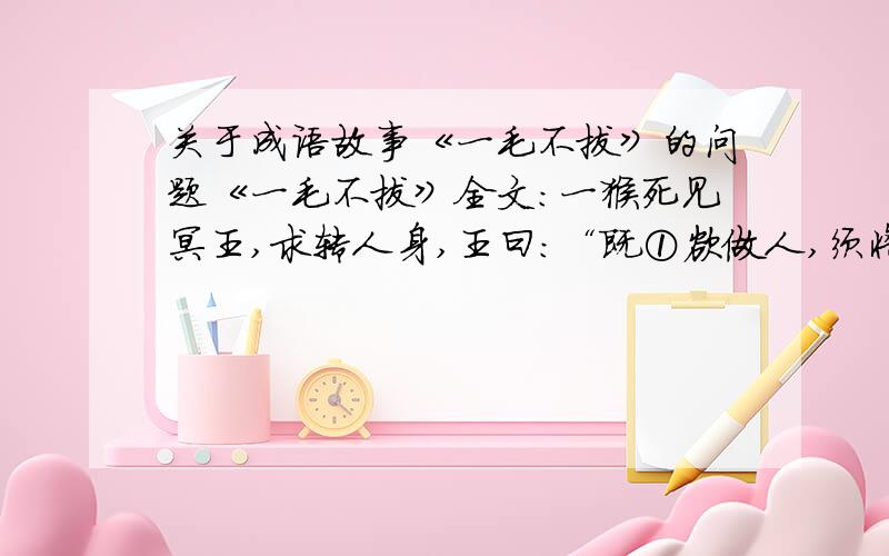 关于成语故事《一毛不拔》的问题《一毛不拔》全文：一猴死见冥王,求转人身,王曰：“既①欲做人,须将毛尽拔去.”即唤夜叉拔之②.方③拔一根,猴不胜④痛叫.王笑曰：“看你一毛不拔,如