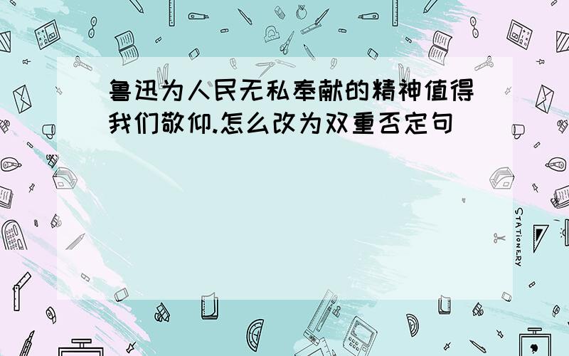 鲁迅为人民无私奉献的精神值得我们敬仰.怎么改为双重否定句