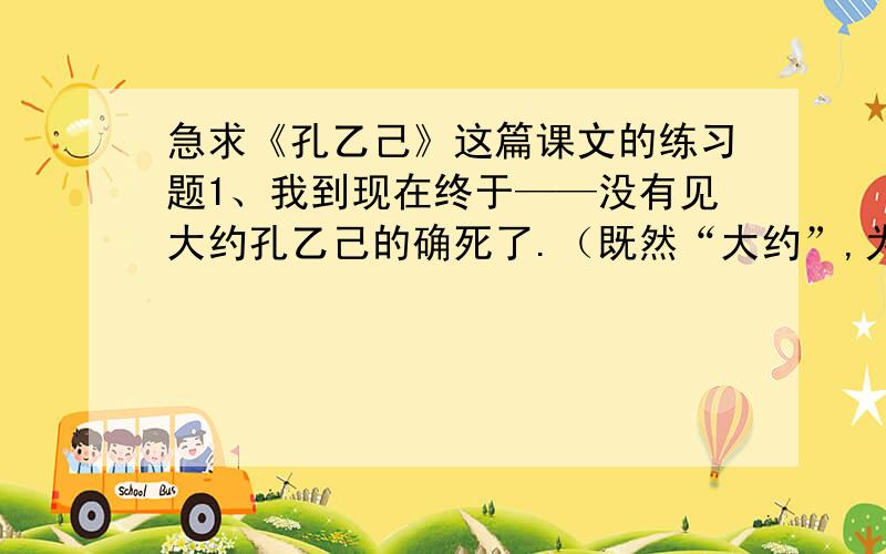 急求《孔乙己》这篇课文的练习题1、我到现在终于——没有见大约孔乙己的确死了.（既然“大约”,为什么有说“的确”,这是否矛盾?作者为什么这样写?2、．（孔乙己）便排出九文大钱.他