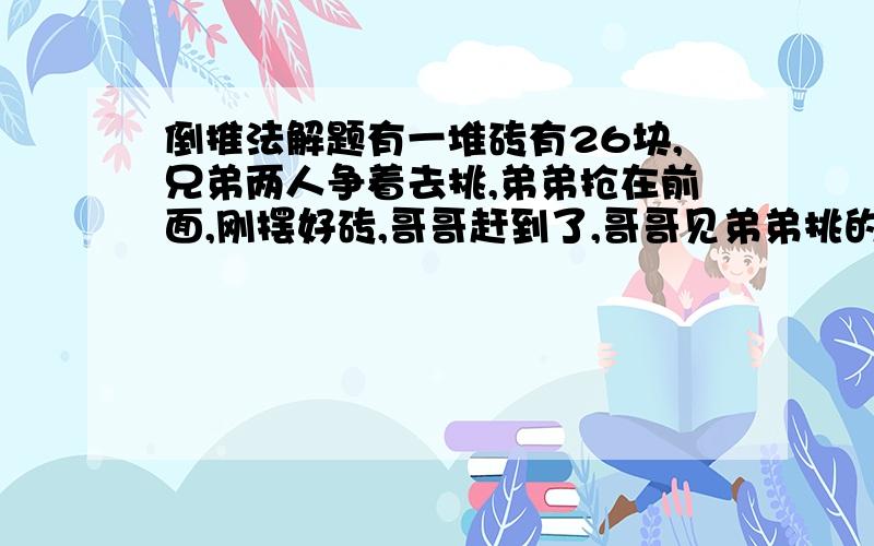 倒推法解题有一堆砖有26块,兄弟两人争着去挑,弟弟抢在前面,刚摆好砖,哥哥赶到了,哥哥见弟弟挑的太多就抢过一半,弟弟不服,又从哥哥那儿抢走一半,哥哥不肯,弟弟只好再给哥哥5块,这是哥哥