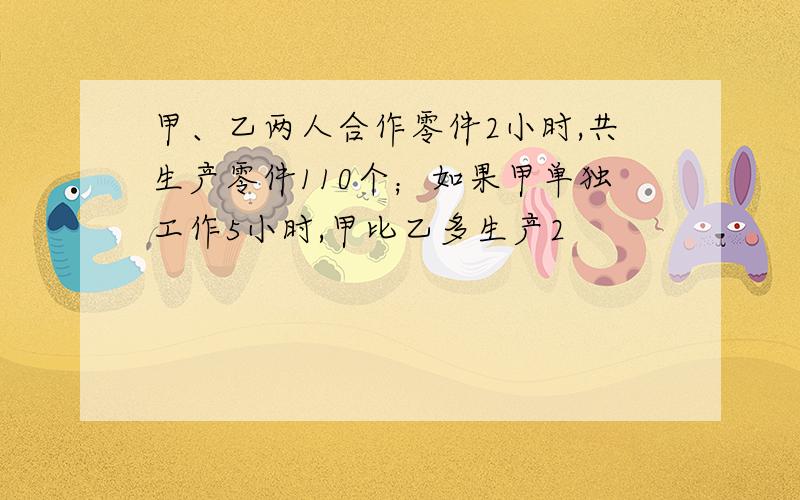 甲、乙两人合作零件2小时,共生产零件110个；如果甲单独工作5小时,甲比乙多生产2