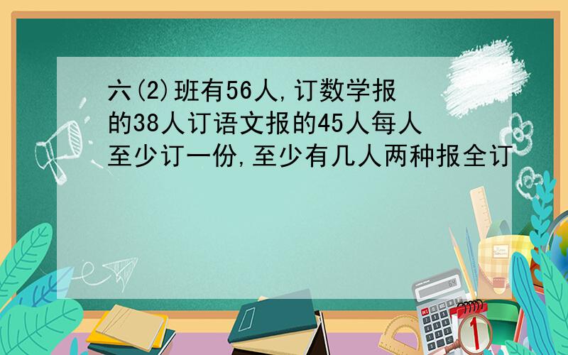 六(2)班有56人,订数学报的38人订语文报的45人每人至少订一份,至少有几人两种报全订