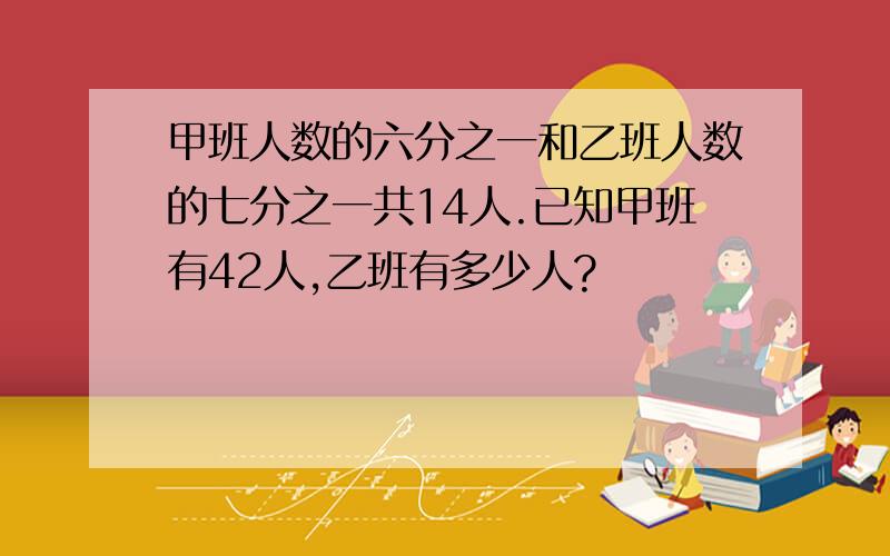 甲班人数的六分之一和乙班人数的七分之一共14人.已知甲班有42人,乙班有多少人?