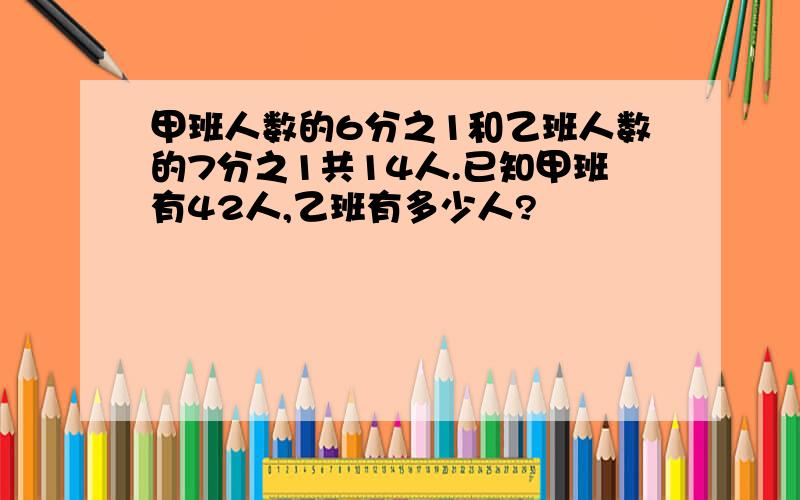 甲班人数的6分之1和乙班人数的7分之1共14人.已知甲班有42人,乙班有多少人?