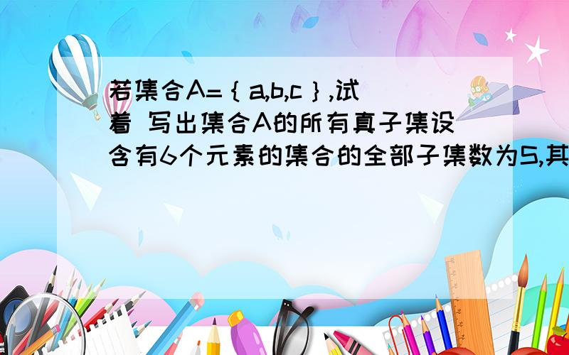 若集合A=｛a,b,c｝,试着 写出集合A的所有真子集设含有6个元素的集合的全部子集数为S,其中有三个元素组成的子集数为T,则T除以S的值为多少