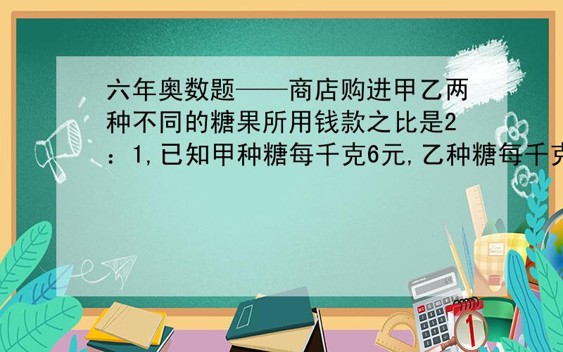 六年奥数题——商店购进甲乙两种不同的糖果所用钱款之比是2：1,已知甲种糖每千克6元,乙种糖每千克2元,如果把这两种糖混在一起成为什锦糖,那么这种什锦糖是成本每千克为多少元?