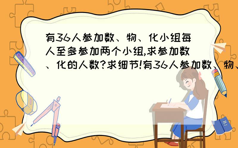 有36人参加数、物、化小组每人至多参加两个小组,求参加数、化的人数?求细节!有36人参加数、物、化小组每人至多参加两个小组,已知参加数、物、化人数分别为26,15,13,同时参加数、物的有6