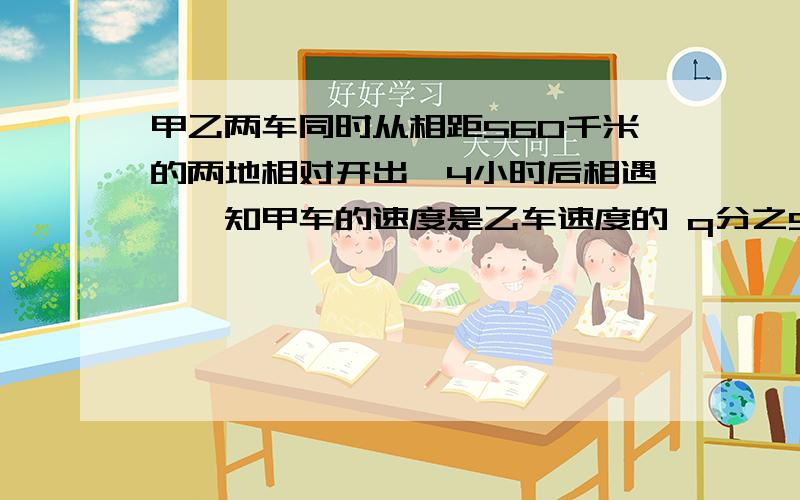 甲乙两车同时从相距560千米的两地相对开出,4小时后相遇,巳知甲车的速度是乙车速度的 q分之5,那么甲乙两车的速度分别是多少?