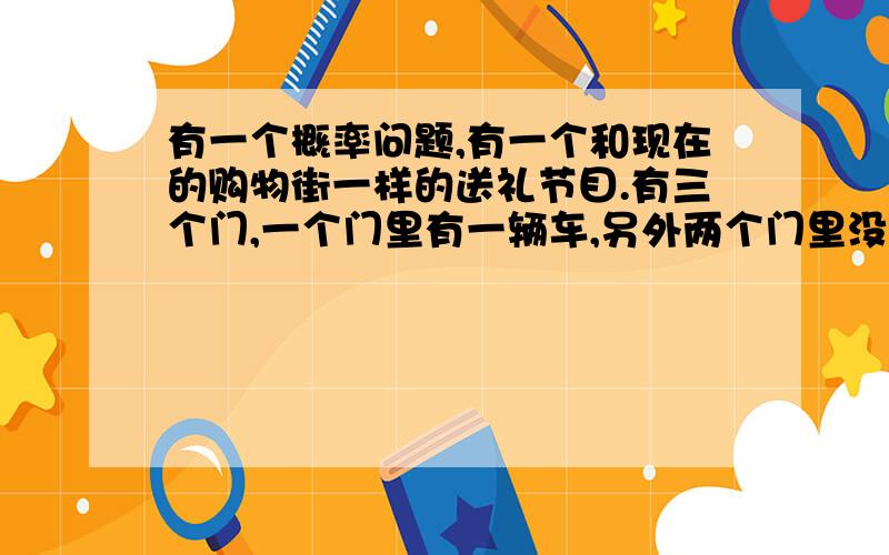 有一个概率问题,有一个和现在的购物街一样的送礼节目.有三个门,一个门里有一辆车,另外两个门里没有.一个选手经过重重关卡终于到了这最后一关.主持人说：“因为你今天的表现太惊人了,