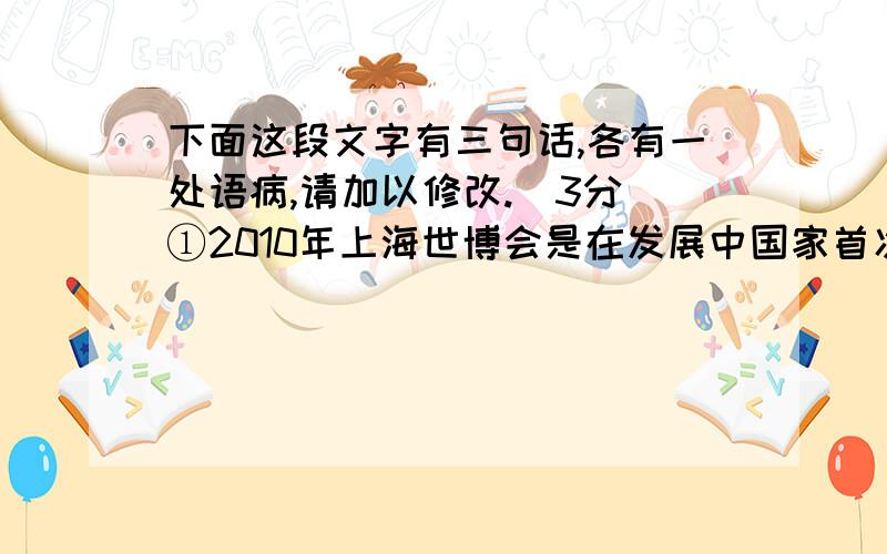 下面这段文字有三句话,各有一处语病,请加以修改.（3分）①2010年上海世博会是在发展中国家首次举办的综合性世博会,主题为：“城市,让生活更美好.”②作为第一次以“城市”为主题的世