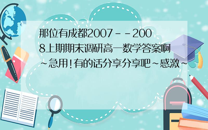 那位有成都2007--2008上期期末调研高一数学答案啊~急用!有的话分享分享吧~感激~