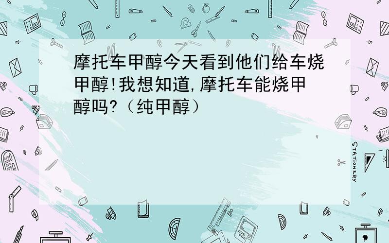 摩托车甲醇今天看到他们给车烧甲醇!我想知道,摩托车能烧甲醇吗?（纯甲醇）