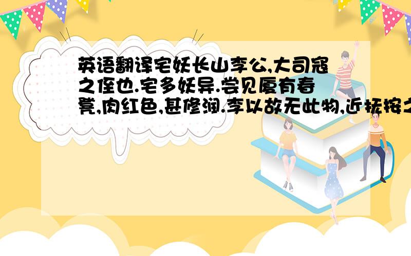 英语翻译宅妖长山李公,大司寇之侄也.宅多妖异.尝见厦有春凳,肉红色,甚修润.李以故无此物,近抚按之,随手而曲,殆如肉耎.骇而却走.旋回视,则四足移动,渐入壁中.又见壁间倚白梃,洁泽修长.近