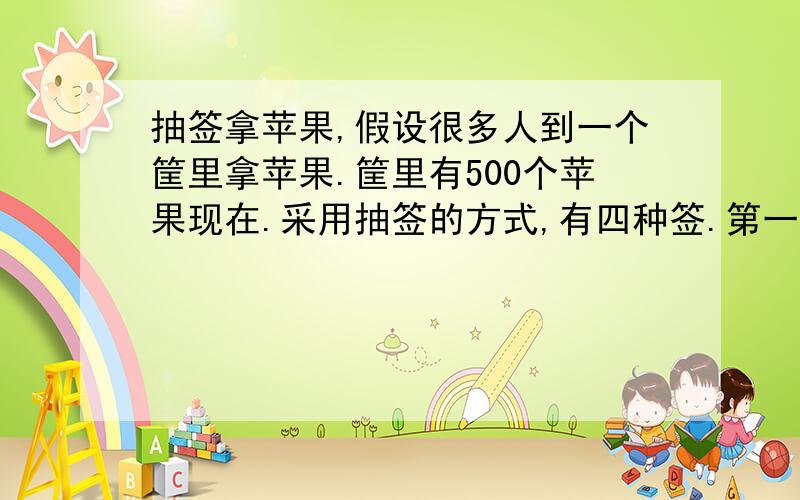 抽签拿苹果,假设很多人到一个筐里拿苹果.筐里有500个苹果现在.采用抽签的方式,有四种签.第一个,是从筐里拿走10个苹果 第二个,是从筐里拿走20个苹果 第三个,是从筐里拿走30个苹果.第四个