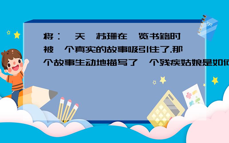 将：一天,苏珊在浏览书籍时,被一个真实的故事吸引住了.那个故事生动地描写了一个残疾姑娘是如何成为...将：一天,苏珊在浏览书籍时,被一个真实的故事吸引住了.那个故事生动地描写了一