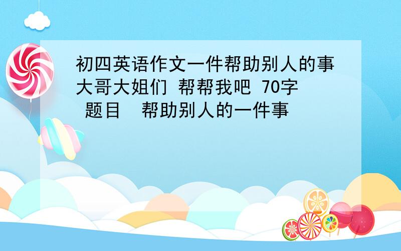 初四英语作文一件帮助别人的事大哥大姐们 帮帮我吧 70字 题目  帮助别人的一件事