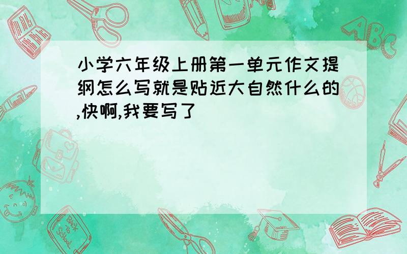 小学六年级上册第一单元作文提纲怎么写就是贴近大自然什么的,快啊,我要写了