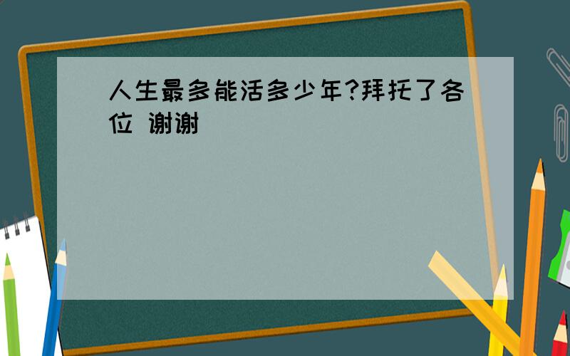 人生最多能活多少年?拜托了各位 谢谢