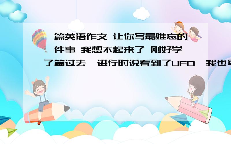 一篇英语作文 让你写最难忘的一件事 我想不起来了 刚好学了篇过去一进行时说看到了UFO,我也写了一篇看到了UFO的文章 然后我们班同学说必须是现实的 但是题目中并没有说一定要现实的 我