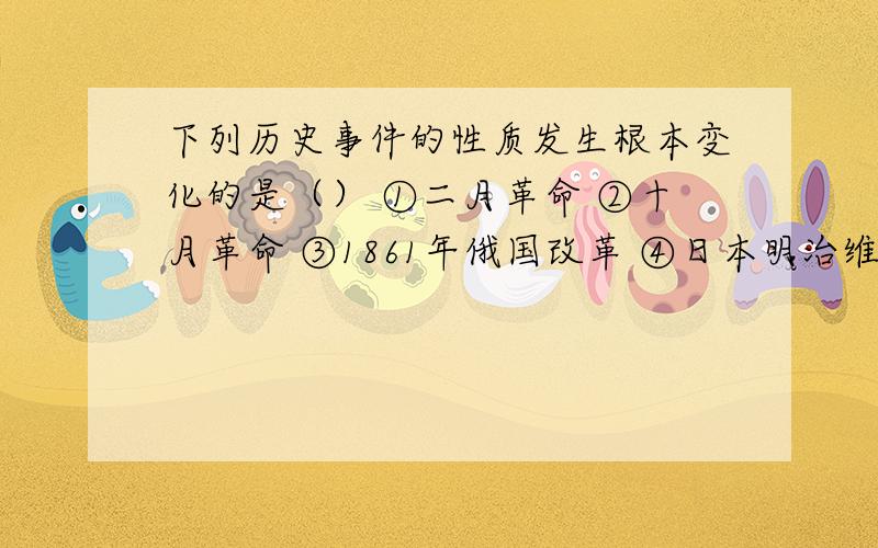 下列历史事件的性质发生根本变化的是（） ①二月革命 ②十月革命 ③1861年俄国改革 ④日本明治维新A．①②③ B.②③④ C.①③④ D.①②③④