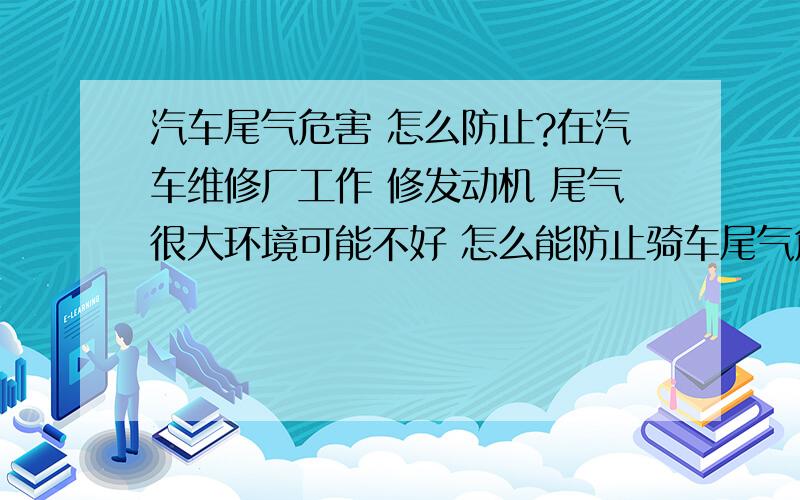 汽车尾气危害 怎么防止?在汽车维修厂工作 修发动机 尾气很大环境可能不好 怎么能防止骑车尾气危害 是汽车 打错 怎么能防止汽车尾气危害 有没有什么要补充的营养 之类的?