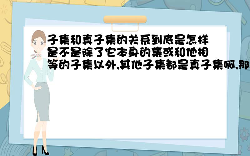 子集和真子集的关系到底是怎样是不是除了它本身的集或和他相等的子集以外,其他子集都是真子集啊,那填空的时候一般填那个?