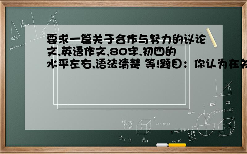 要求一篇关于合作与努力的议论文,英语作文,80字,初四的水平左右,语法清楚 等!题目：你认为在关乎大局利益的时候合作与努力要胜于个人的分歧与吵架呢?围绕此话题写文章