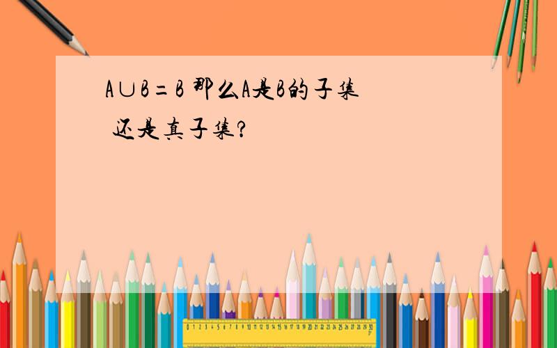 A∪B=B 那么A是B的子集 还是真子集?