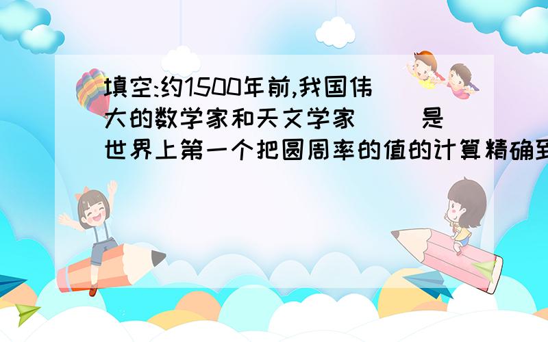 填空:约1500年前,我国伟大的数学家和天文学家( )是世界上第一个把圆周率的值的计算精确到( )位小数的人.