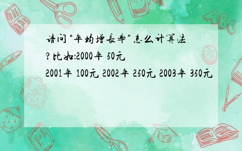 请问“年均增长率”怎么计算法?比如：2000年 50元 2001年 100元 2002年 250元 2003年 350元