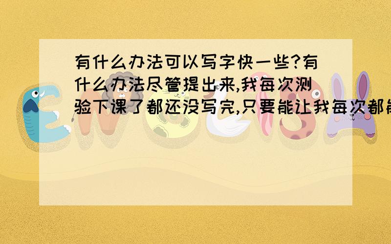 有什么办法可以写字快一些?有什么办法尽管提出来,我每次测验下课了都还没写完,只要能让我每次都能写快一点就行.