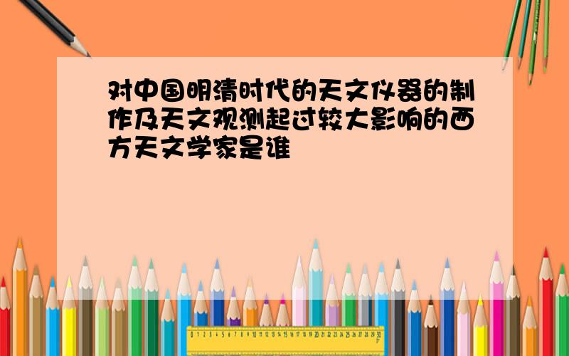 对中国明清时代的天文仪器的制作及天文观测起过较大影响的西方天文学家是谁