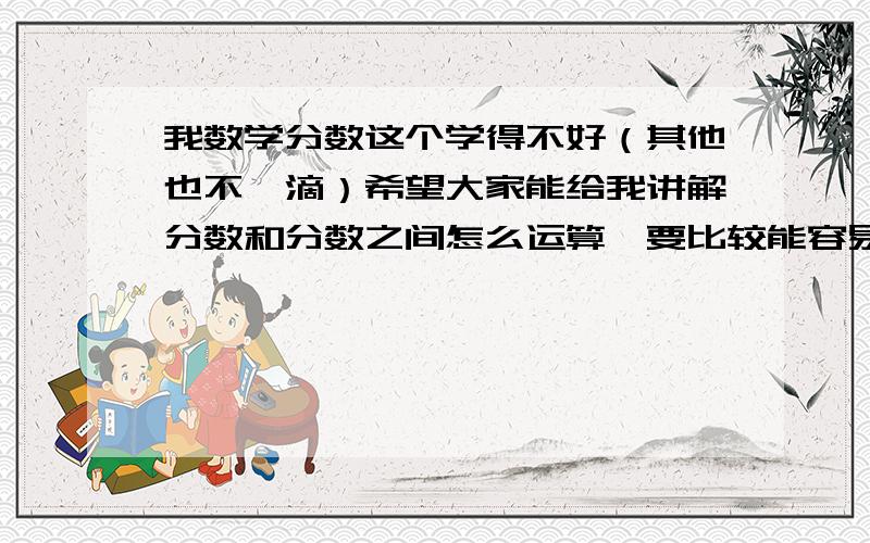 我数学分数这个学得不好（其他也不咋滴）希望大家能给我讲解分数和分数之间怎么运算,要比较能容易理解.我数学分数这个学得不好.希望大家能给我讲解分数和分数之间怎么运算,比如要化