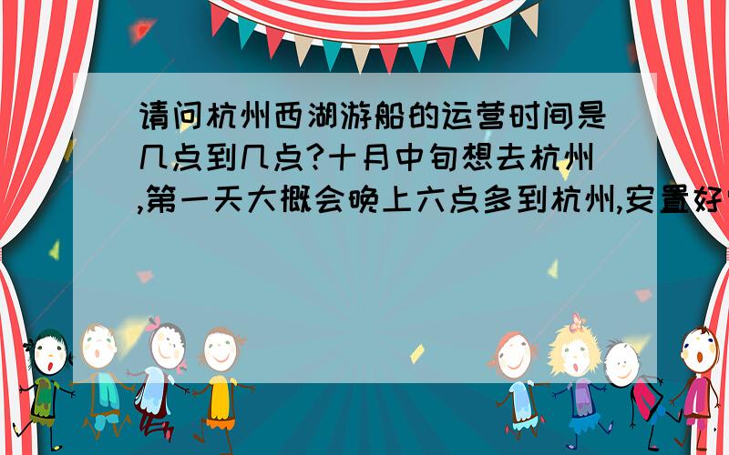 请问杭州西湖游船的运营时间是几点到几点?十月中旬想去杭州,第一天大概会晚上六点多到杭州,安置好宾馆大概8点左右,想去西湖看看夜景,请问到时候还有游船吗?最晚的一班是几点?请问这