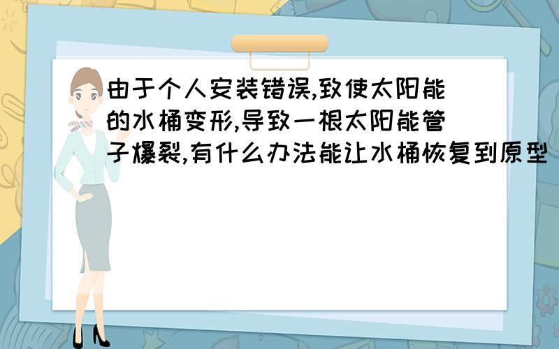 由于个人安装错误,致使太阳能的水桶变形,导致一根太阳能管子爆裂,有什么办法能让水桶恢复到原型