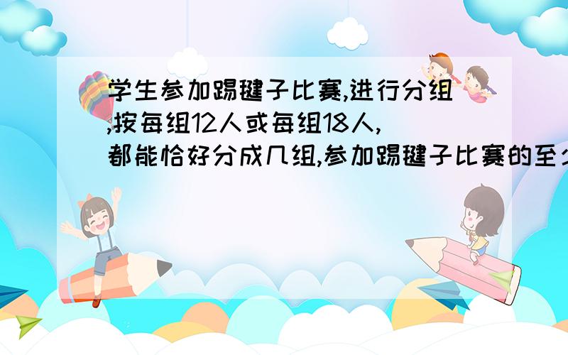 学生参加踢毽子比赛,进行分组,按每组12人或每组18人,都能恰好分成几组,参加踢毽子比赛的至少有多少人?