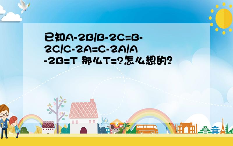 已知A-2B/B-2C=B-2C/C-2A=C-2A/A-2B=T 那么T=?怎么想的？