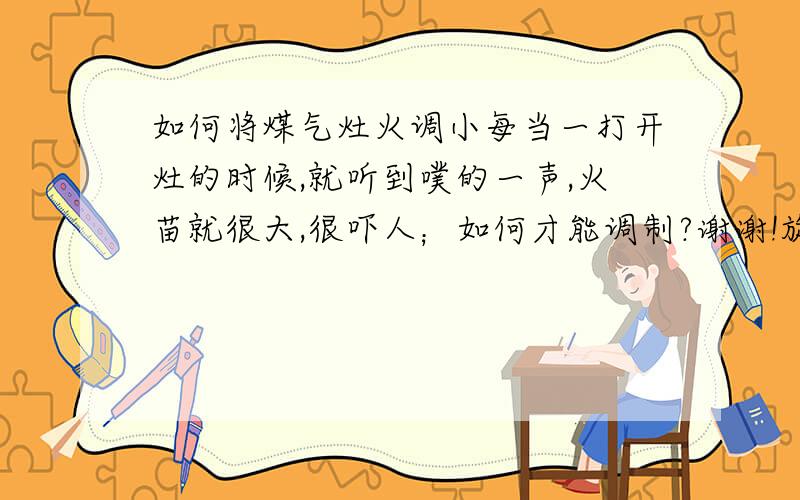 如何将煤气灶火调小每当一打开灶的时候,就听到噗的一声,火苗就很大,很吓人；如何才能调制?谢谢!旋转调到最小时,火还是挺大的.不过在买时别人问我们是需要火大的还是火小的,当时选择