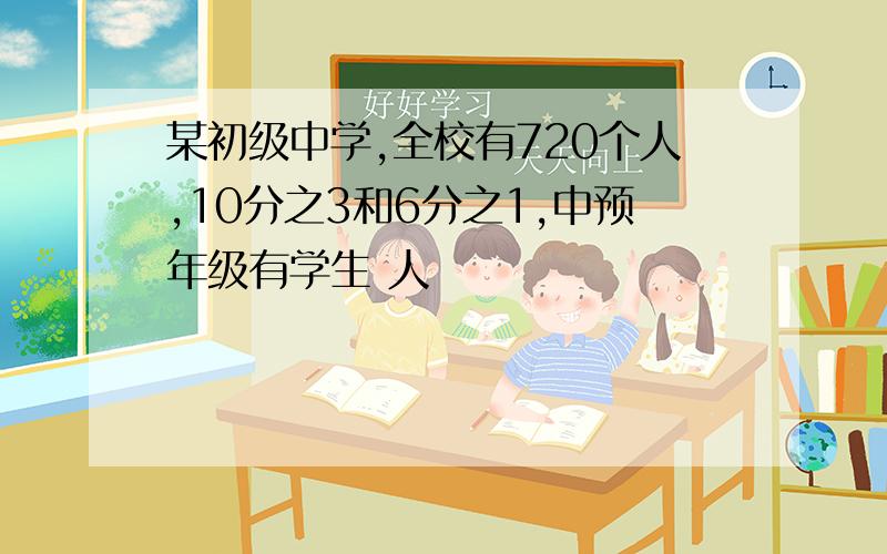 某初级中学,全校有720个人,10分之3和6分之1,中预年级有学生 人