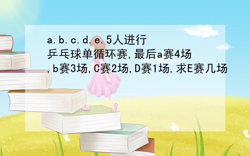 a.b.c.d.e.5人进行乒乓球单循环赛,最后a赛4场,b赛3场,C赛2场,D赛1场,求E赛几场